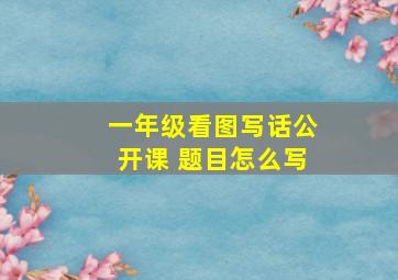 一年级看图写话公开课 题目怎么写